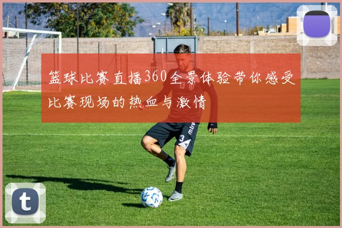 篮球比赛直播360全景体验带你感受比赛现场的热血与激情
