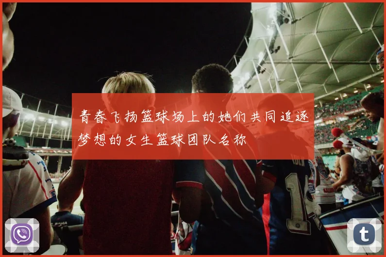 青春飞扬篮球场上的她们共同追逐梦想的女生篮球团队名称