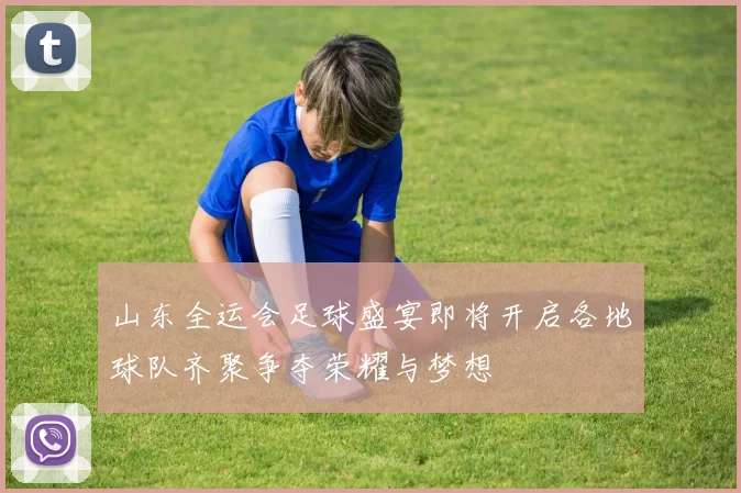 山东全运会足球盛宴即将开启各地球队齐聚争夺荣耀与梦想