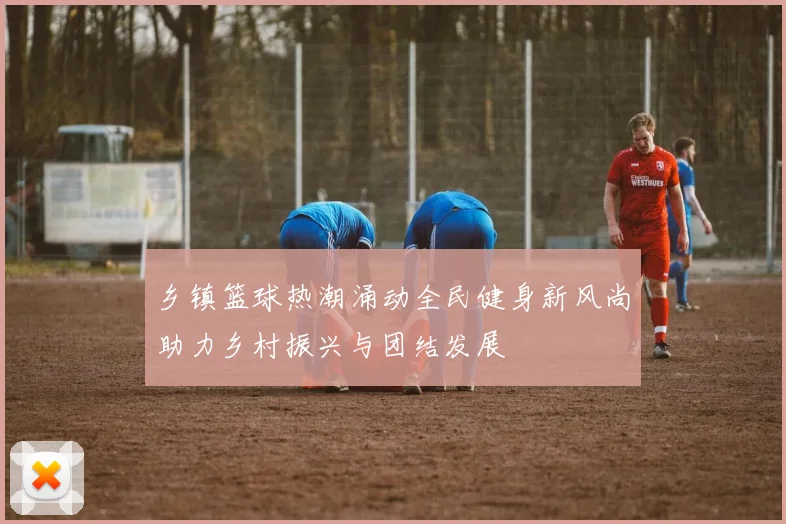 乡镇篮球热潮涌动全民健身新风尚助力乡村振兴与团结发展
